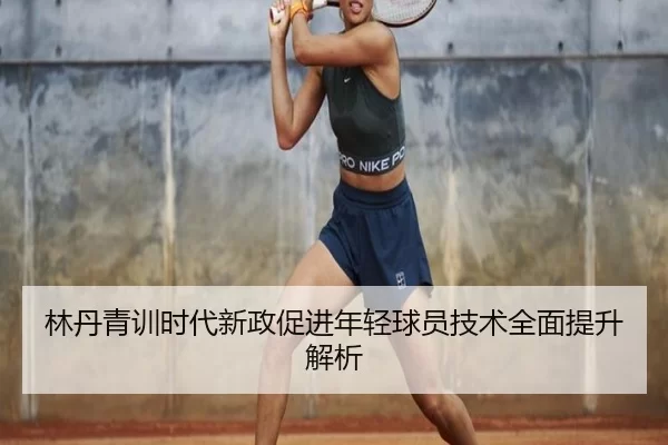 林丹青训时代新政促进年轻球员技术全面提升解析