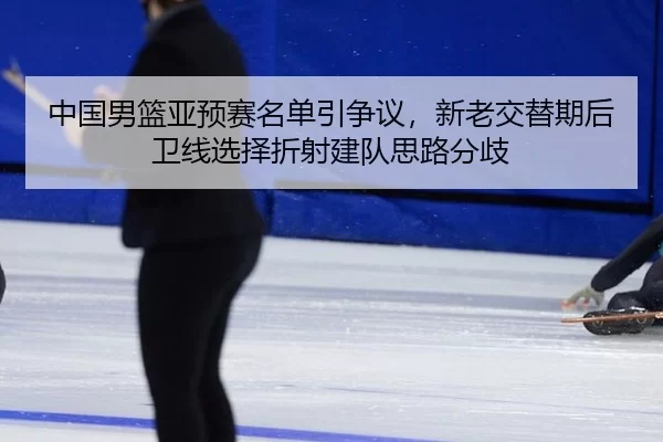 中国男篮亚预赛名单引争议，新老交替期后卫线选择折射建队思路分歧